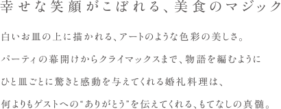 幸せな笑顔がこぼれる、美食のマジック　白いお皿の上に描かれる、アートのような色彩の美しさ。パーティの幕開けからクライマックスまで、物語を編むように一皿ごとに驚きと感動を与えてくれる婚礼料理は、何よりもゲストへのありがとうを伝えてくれる、もてなしの真髄。